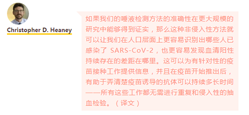 如果我们的唾液检测方法的准确性在更大规模的研究中能够得到证实，那么这种非侵入性方法就可以让我们在人口层面上更容易识别出哪些人已感染了 SARS-CoV-2，也更容易发现血清阳性持续存在的差距在哪里。